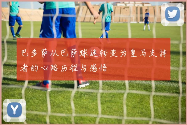 巴多萨从巴萨球迷转变为皇马支持者的心路历程与感悟