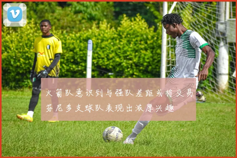 火箭队意识到与强队差距或将交易芬尼多支球队表现出浓厚兴趣