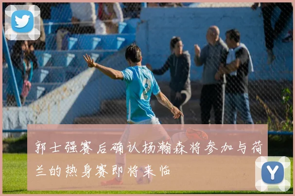 郭士强赛后确认杨瀚森将参加与荷兰的热身赛即将来临