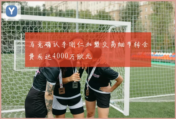 马竞确认李刚仁加盟交易细节转会费或达4000万欧元