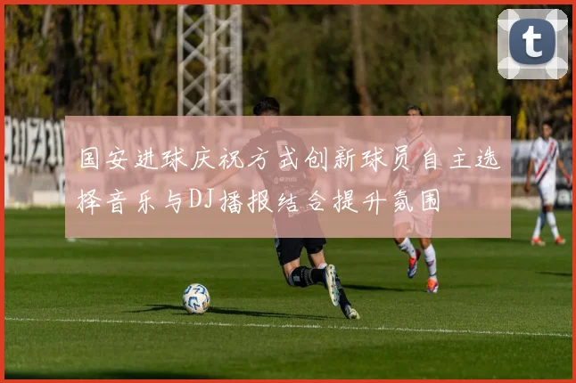 国安进球庆祝方式创新球员自主选择音乐与DJ播报结合提升氛围