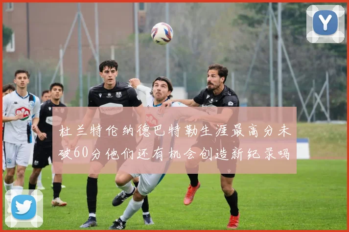 杜兰特伦纳德巴特勒生涯最高分未破60分他们还有机会创造新纪录吗