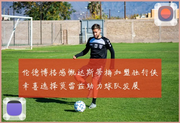 伦德博格感慨达斯蒂梅加盟独行侠幸喜选择莫雷兹助力球队发展
