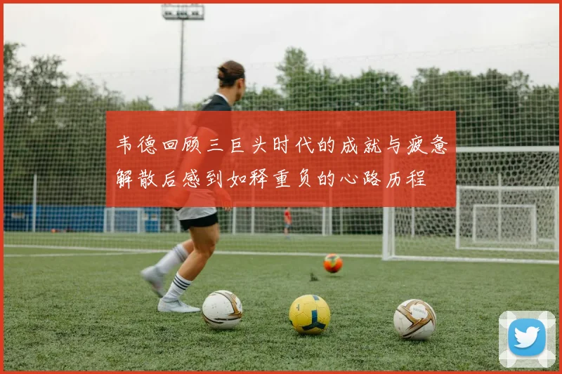 韦德回顾三巨头时代的成就与疲惫解散后感到如释重负的心路历程