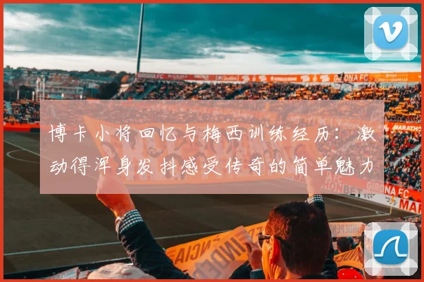 博卡小将回忆与梅西训练经历：激动得浑身发抖感受传奇的简单魅力
