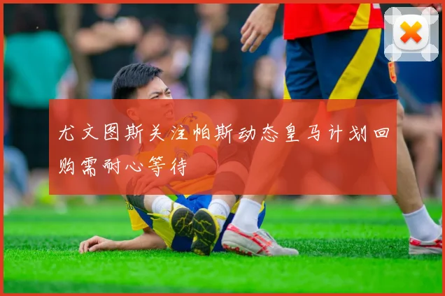 尤文图斯关注帕斯动态皇马计划回购需耐心等待