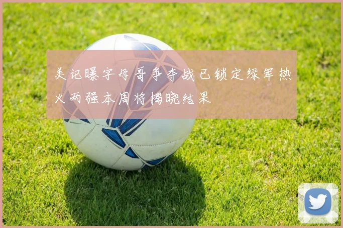 美记曝字母哥争夺战已锁定绿军热火两强本周将揭晓结果