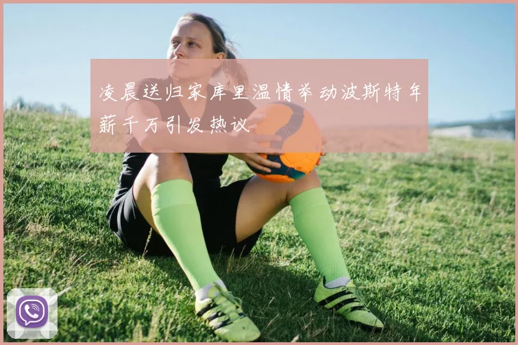 凌晨送归家库里温情举动波斯特年薪千万引发热议