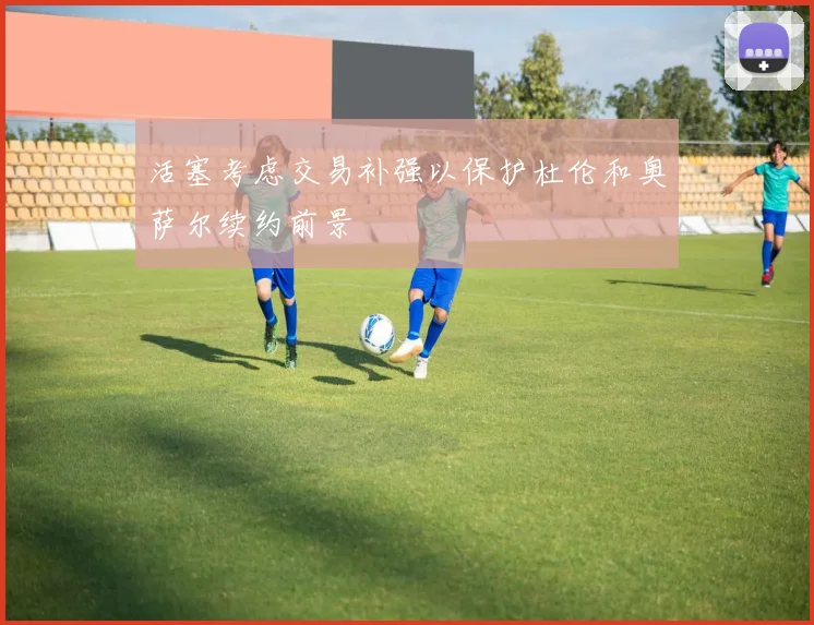 活塞考虑交易补强以保护杜伦和奥萨尔续约前景