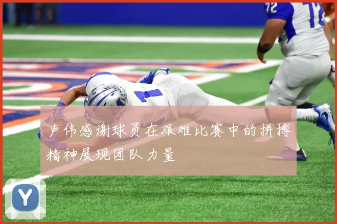 卢伟感谢球员在艰难比赛中的拼搏精神展现团队力量