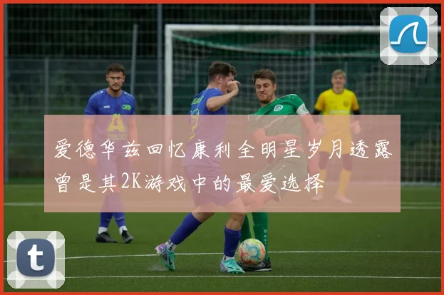 爱德华兹回忆康利全明星岁月透露曾是其2K游戏中的最爱选择