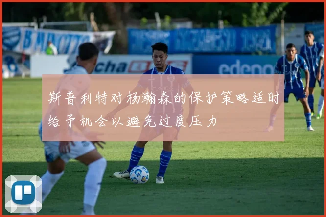 斯普利特对杨瀚森的保护策略适时给予机会以避免过度压力
