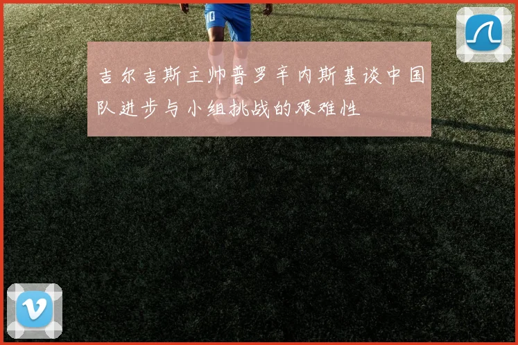 吉尔吉斯主帅普罗辛内斯基谈中国队进步与小组挑战的艰难性