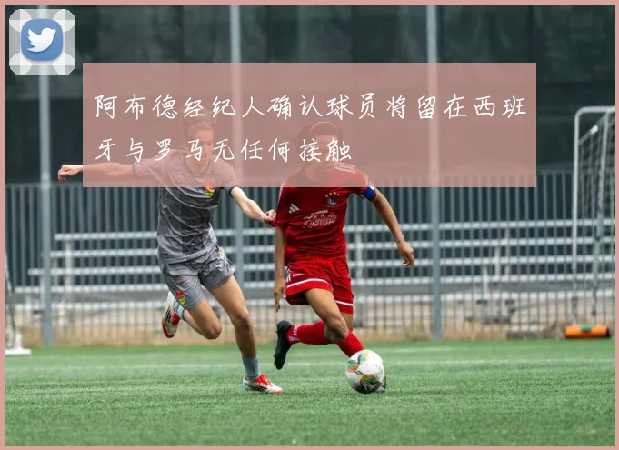 阿布德经纪人确认球员将留在西班牙与罗马无任何接触