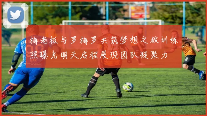 梅老板与罗梅罗共筑梦想之旅训练照曝光明天启程展现团队凝聚力