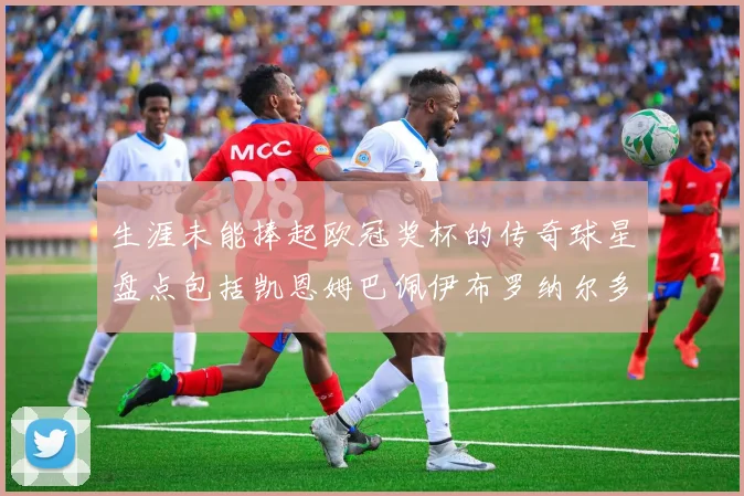 生涯未能捧起欧冠奖杯的传奇球星盘点包括凯恩姆巴佩伊布罗纳尔多等