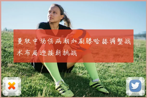 曼联中场伤病潮加剧滕哈赫调整战术布局迎接新挑战