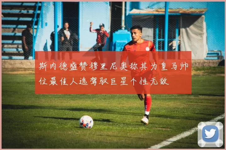 斯内德盛赞穆里尼奥称其为皇马帅位最佳人选驾驭巨星个性无敌