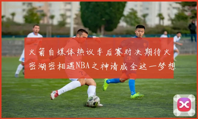 火箭自媒体热议季后赛对决期待火密湖密相遇NBA之神请成全这一梦想
