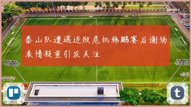 泰山队遭遇连败危机韩鹏赛后谢场表情凝重引发关注
