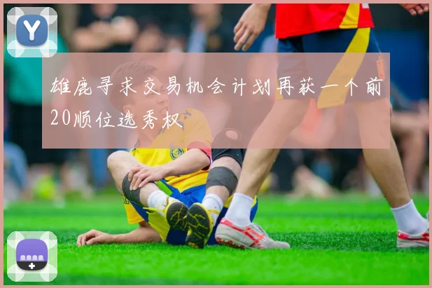 雄鹿寻求交易机会计划再获一个前20顺位选秀权